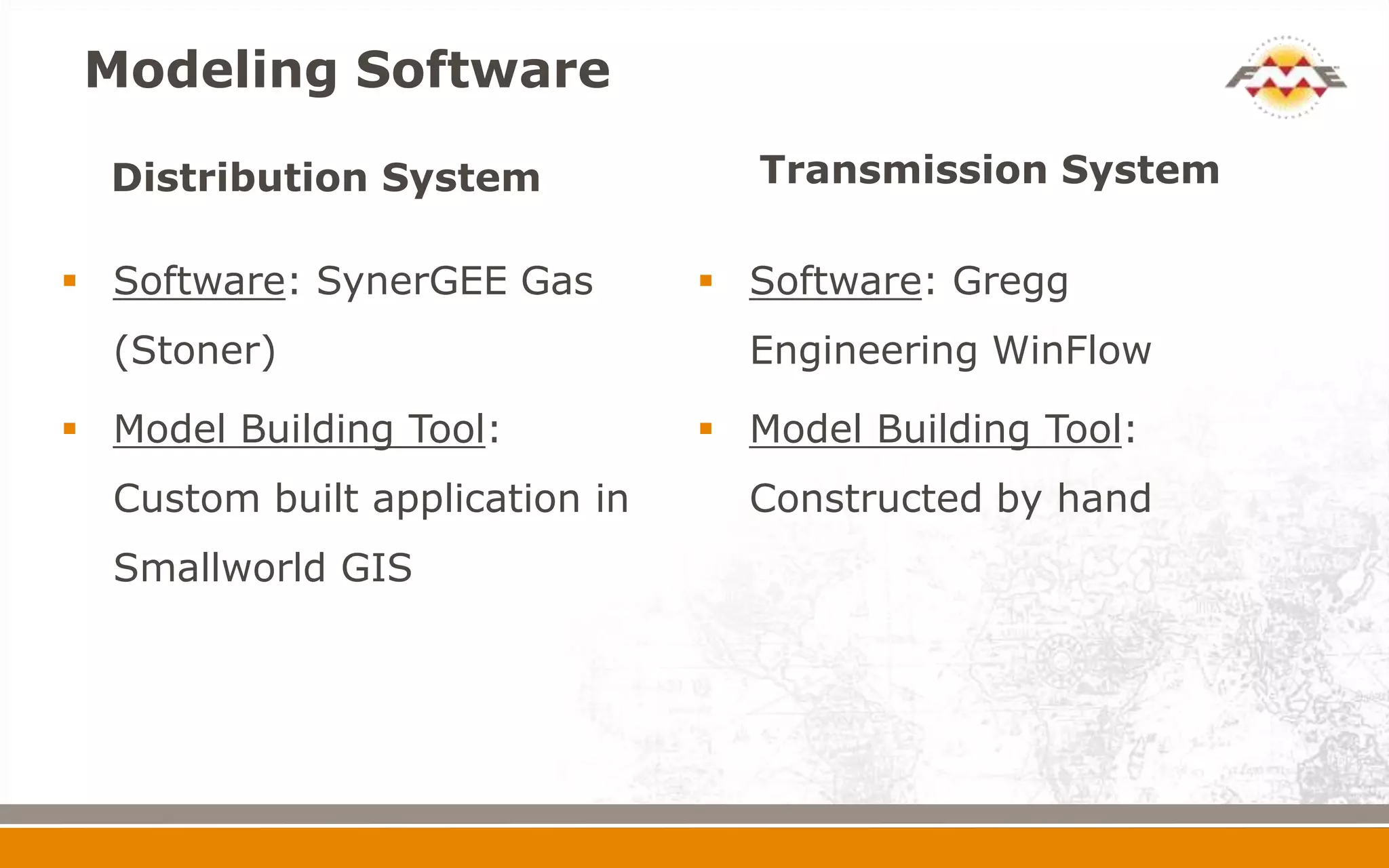 Modeling Software

  Distribution System              Transmission System

 Software: SynerGEE Gas         Software: Gregg
  (Stoner)                        Engineering WinFlow

 Model Building Tool:           Model Building Tool:
  Custom built application in     Constructed by hand
  Smallworld GIS
 