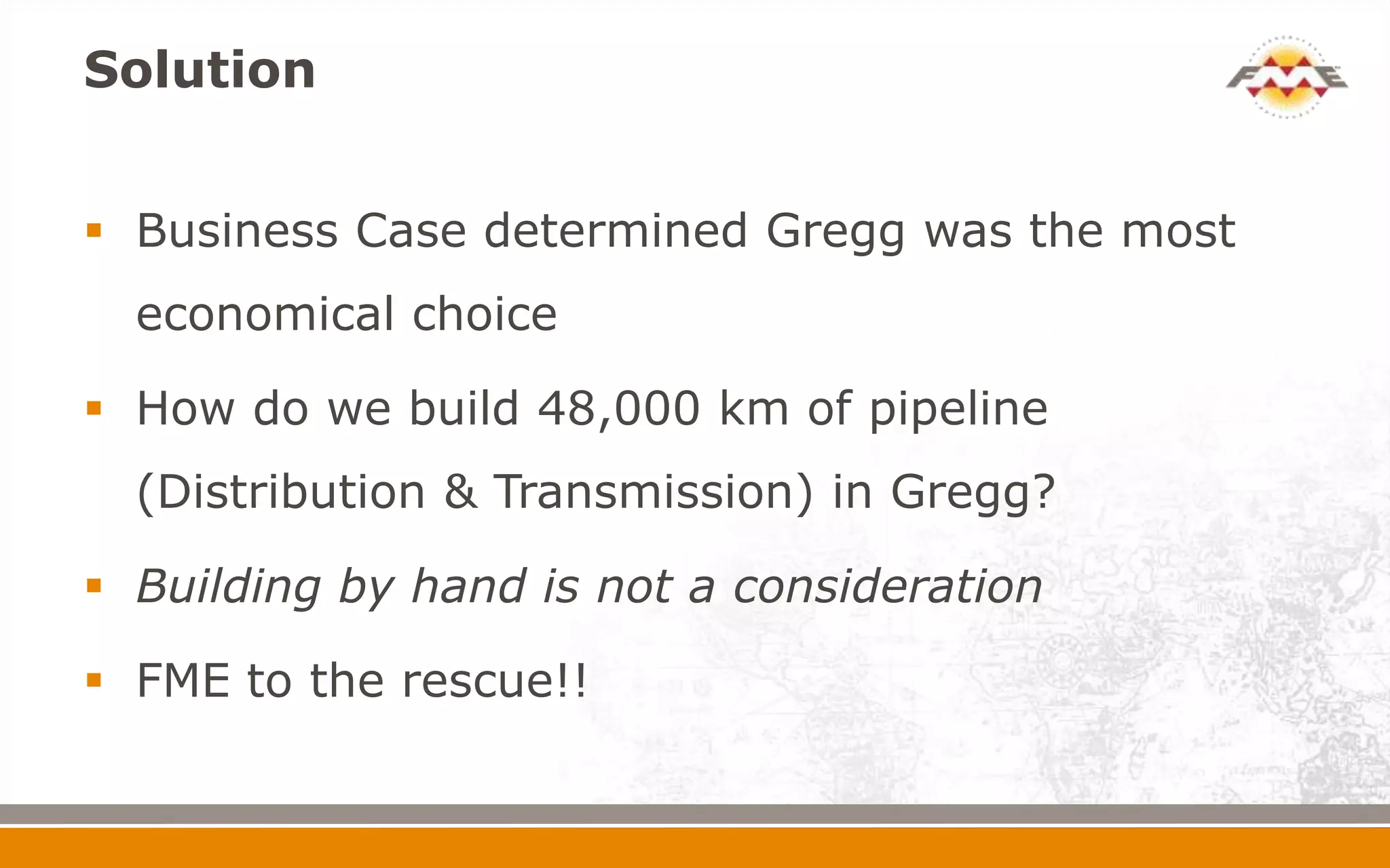 Solution


 Business Case determined Gregg was the most
  economical choice

 How do we build 48,000 km of pipeline
  (Distribution & Transmission) in Gregg?

 Building by hand is not a consideration

 FME to the rescue!!
 