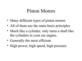Piston Motors
• Many different types of piston motors
• All of them use the same basic principles
• Much like a cylinder, only turns a shaft like
  the cylinders in your car engine.
• Generally the most efficient
• High power, high speed, high pressure
 