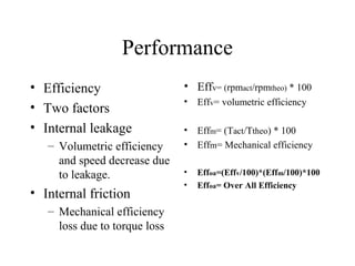 Performance
• Efficiency                   • Effv= (rpmact/rpmtheo) * 100
                               •   Effv= volumetric efficiency
• Two factors
• Internal leakage             •   Effm= (Tact/Ttheo) * 100
   – Volumetric efficiency     •   Effm= Mechanical efficiency
     and speed decrease due
     to leakage.               •   Effoa=(Effv/100)*(Effm/100)*100
                               •   Effoa= Over All Efficiency
• Internal friction
   – Mechanical efficiency
     loss due to torque loss
 