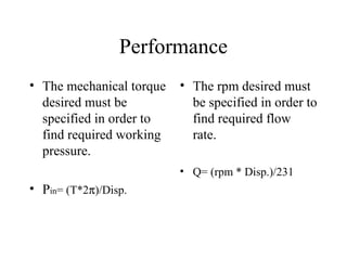 Performance
• The mechanical torque   • The rpm desired must
  desired must be           be specified in order to
  specified in order to     find required flow
  find required working     rate.
  pressure.
                          • Q= (rpm * Disp.)/231
• Pin= (T*2π)/Disp.
 