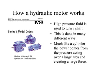 How a hydraulic motor works
              • High pressure fluid is
                used to turn a shaft.
              • This is done in many
                different ways.
              • Much like a cylinder
                the power comes from
                the pressure acting
                over a large area and
                creating a large force.
 