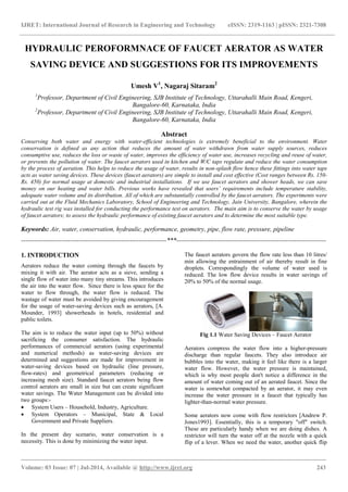 IJRET: International Journal of Research in Engineering and Technology eISSN: 2319-1163 | pISSN: 2321-7308
_______________________________________________________________________________________
Volume: 03 Issue: 07 | Jul-2014, Available @ http://www.ijret.org 243
HYDRAULIC PEROFORMNACE OF FAUCET AERATOR AS WATER
SAVING DEVICE AND SUGGESTIONS FOR ITS IMPROVEMENTS
Umesh V1
, Nagaraj Sitaram2
1
Professor, Department of Civil Engineering, SJB Institute of Technology, Uttarahalli Main Road, Kengeri,
Bangalore-60, Karnataka, India
2
Professor, Department of Civil Engineering, SJB Institute of Technology, Uttarahalli Main Road, Kengeri,
Bangalore-60, Karnataka, India
Abstract
Conserving both water and energy with water-efficient technologies is extremely beneficial to the environment. Water
conservation is defined as any action that reduces the amount of water withdrawn from water supply sources, reduces
consumptive use, reduces the loss or waste of water, improves the efficiency of water use, increases recycling and reuse of water,
or prevents the pollution of water. The faucet aerators used in kitchen and W/C taps regulate and reduce the water consumption
by the process of aeration. This helps to reduce the usage of water, results in non-splash flow hence these fittings into water taps
acts as water saving devices. These devices (faucet aerators) are simple to install and cost effective (Cost ranges between Rs. 150-
Rs. 450) for normal usage at domestic and industrial installations. If we use faucet aerators and shower heads, we can save
money on our heating and water bills. Previous works have revealed that users’ requirements include temperature stability,
adequate water volume and its distribution. All of which are substantially controlled by the faucet aerators. The experiments were
carried out at the Fluid Mechanics Laboratory, School of Engineering and Technology, Jain University, Bangalore, wherein the
hydraulic test rig was installed for conducting the performance test on aerators. The main aim is to conserve the water by usage
of faucet aerators; to assess the hydraulic performance of existing faucet aerators and to determine the most suitable type.
Keywords: Air, water, conservation, hydraulic, performance, geometry, pipe, flow rate, pressure, pipeline
--------------------------------------------------------------------***----------------------------------------------------------------------
1. INTRODUCTION
Aerators reduce the water coming through the faucets by
mixing it with air. The aerator acts as a sieve, sending a
single flow of water into many tiny streams. This introduces
the air into the water flow. Since there is less space for the
water to flow through, the water flow is reduced. The
wastage of water must be avoided by giving encouragement
for the usage of water-saving devices such as aerators, [A.
Mounder, 1993] showerheads in hotels, residential and
public toilets.
The aim is to reduce the water input (up to 50%) without
sacrificing the consumer satisfaction. The hydraulic
performances of commercial aerators (using experimental
and numerical methods) as water-saving devices are
determined and suggestions are made for improvement in
water-saving devices based on hydraulic (line pressure,
flow-rates) and geometrical parameters (reducing or
increasing mesh size). Standard faucet aerators being flow
control aerators are small in size but can create significant
water savings. The Water Management can be divided into
two groups:-
 System Users – Household, Industry, Agriculture.
 System Operators – Municipal, State & Local
Government and Private Suppliers.
In the present day scenario, water conservation is a
necessity. This is done by minimizing the water input.
The faucet aerators govern the flow rate less than 10 litres/
min allowing the entrainment of air thereby result in fine
droplets. Correspondingly the volume of water used is
reduced. The low flow device results in water savings of
20% to 50% of the normal usage.
Fig 1.1 Water Saving Devices – Faucet Aerator
Aerators compress the water flow into a higher-pressure
discharge than regular faucets. They also introduce air
bubbles into the water, making it feel like there is a larger
water flow. However, the water pressure is maintained,
which is why most people don't notice a difference in the
amount of water coming out of an aerated faucet. Since the
water is somewhat compacted by an aerator, it may even
increase the water pressure in a faucet that typically has
lighter-than-normal water pressure.
Some aerators now come with flow restrictors [Andrew P.
Jones1993]. Essentially, this is a temporary "off" switch.
These are particularly handy when we are doing dishes. A
restrictor will turn the water off at the nozzle with a quick
flip of a lever. When we need the water, another quick flip
 