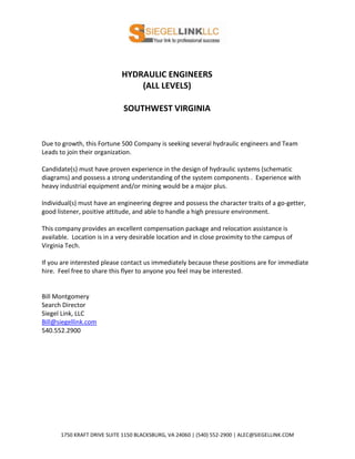 HYDRAULIC ENGINEERS
                                 (ALL LEVELS)

                             SOUTHWEST VIRGINIA


Due to growth, this Fortune 500 Company is seeking several hydraulic engineers and Team
Leads to join their organization.

Candidate(s) must have proven experience in the design of hydraulic systems (schematic
diagrams) and possess a strong understanding of the system components . Experience with
heavy industrial equipment and/or mining would be a major plus.

Individual(s) must have an engineering degree and possess the character traits of a go-getter,
good listener, positive attitude, and able to handle a high pressure environment.

This company provides an excellent compensation package and relocation assistance is
available. Location is in a very desirable location and in close proximity to the campus of
Virginia Tech.

If you are interested please contact us immediately because these positions are for immediate
hire. Feel free to share this flyer to anyone you feel may be interested.


Bill Montgomery
Search Director
Siegel Link, LLC
Bill@siegellink.com
540.552.2900




      1750 KRAFT DRIVE SUITE 1150 BLACKSBURG, VA 24060 | (540) 552-2900 | ALEC@SIEGELLINK.COM
 