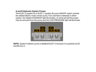 A and B Hydraulic System Pumps
The ELEC 2 (system A) or ELEC 1 (system B) pump ON/OFF switch controls
the related electric motor–driven pump. If an overheat is detected in either
system, the related OVERHEAT light illuminates, on some aircraft the power
may be removed from the pump and the LOW PRESSURE light will illuminate.
NOTE; System A electric pump is labelled ELECT 2 because it is powered by AC
transfer bus 2.
 