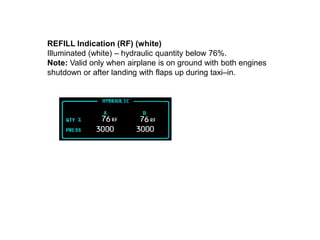 REFILL Indication (RF) (white)
Illuminated (white) – hydraulic quantity below 76%.
Note: Valid only when airplane is on ground with both engines
shutdown or after landing with flaps up during taxi–in.
 