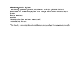 Standby Hydraulic System
The standby hydraulic system is provided as a backup if system A and/or B
pressure is lost. The standby system uses a single electric motor–driven pump to
power:
• thrust reversers
• rudder
• leading edge flaps and slats (extend only)
• standby yaw damper.
The standby system can be activated two ways manually or two ways automatically
 
