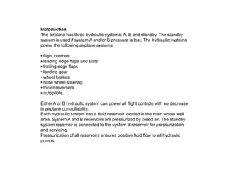 Introduction
The airplane has three hydraulic systems: A, B and standby. The standby
system is used if system A and/or B pressure is lost. The hydraulic systems
power the following airplane systems:
• flight controls
• leading edge flaps and slats
• trailing edge flaps
• landing gear
• wheel brakes
• nose wheel steering
• thrust reversers
• autopilots.
Either A or B hydraulic system can power all flight controls with no decrease
in airplane controllability.
Each hydraulic system has a fluid reservoir located in the main wheel well
area. System A and B reservoirs are pressurized by bleed air. The standby
system reservoir is connected to the system B reservoir for pressurization
and servicing.
Pressurization of all reservoirs ensures positive fluid flow to all hydraulic
pumps.
 