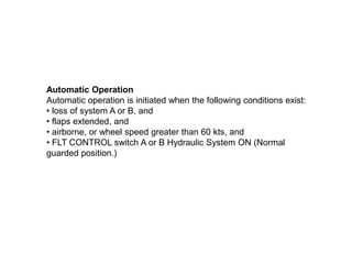 Automatic Operation
Automatic operation is initiated when the following conditions exist:
• loss of system A or B, and
• flaps extended, and
• airborne, or wheel speed greater than 60 kts, and
• FLT CONTROL switch A or B Hydraulic System ON (Normal
guarded position.)
 