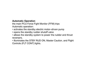 Automatic Operation
the main PCU Force Fight Monitor (FFM) trips
Automatic operation:
• activates the standby electric motor–driven pump
• opens the standby rudder shutoff valve
• allows the standby system to power the rudder and thrust
reversers.
• illuminates the STBY RUD ON, Master Caution, and Flight
Controls (FLT CONT) lights.
 