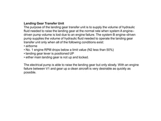Landing Gear Transfer Unit
The purpose of the landing gear transfer unit is to supply the volume of hydraulic
fluid needed to raise the landing gear at the normal rate when system A engine–
driven pump volume is lost due to an engine failure. The system B engine–driven
pump supplies the volume of hydraulic fluid needed to operate the landing gear
transfer unit only when all of the following conditions exist:
• airborne
• No. 1 engine RPM drops below a limit value (N2 less than 50%)
• landing gear lever is positioned UP
• either main landing gear is not up and locked.
The electrical pump is able to raise the landing gear but only slowly. With an engine
failure between V1 and gear up a clean aircraft is very desirable as quickly as
possible.
 