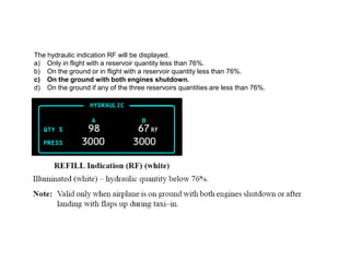 The hydraulic indication RF will be displayed.
a) Only in flight with a reservoir quantity less than 76%.
b) On the ground or in flight with a reservoir quantity less than 76%.
c) On the ground with both engines shutdown.
d) On the ground if any of the three reservoirs quantities are less than 76%.
 