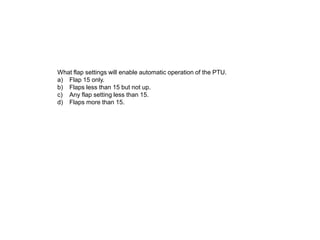 What flap settings will enable automatic operation of the PTU.
a) Flap 15 only.
b) Flaps less than 15 but not up.
c) Any flap setting less than 15.
d) Flaps more than 15.
 