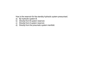 How is the reservoir for the standby hydraulic system pressurised.
a) By hydraulic system B.
b) Directly from B system reservoir.
c) Directly from A system reservoir.
d) Directly from the pneumatic system manifold.
 