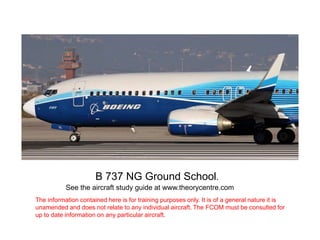 B 737 NG Ground School.
See the aircraft study guide at www.theorycentre.com
The information contained here is for training purposes only. It is of a general nature it is
unamended and does not relate to any individual aircraft. The FCOM must be consulted for
up to date information on any particular aircraft.
 