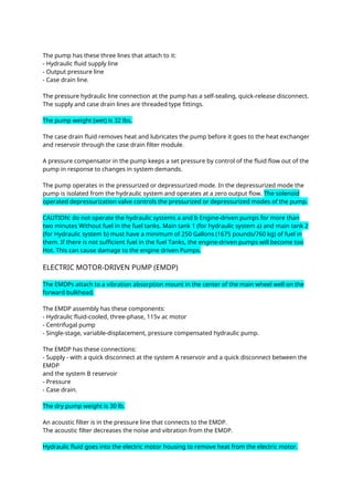 The pump has these three lines that attach to it:
- Hydraulic fluid supply line
- Output pressure line
- Case drain line.
The pressure hydraulic line connection at the pump has a self-sealing, quick-release disconnect.
The supply and case drain lines are threaded type fittings.
The pump weight (wet) is 32 lbs.
The case drain fluid removes heat and lubricates the pump before it goes to the heat exchanger
and reservoir through the case drain filter module.
A pressure compensator in the pump keeps a set pressure by control of the fluid flow out of the
pump in response to changes in system demands.
The pump operates in the pressurized or depressurized mode. In the depressurized mode the
pump is isolated from the hydraulic system and operates at a zero output flow. The solenoid
operated depressurization valve controls the pressurized or depressurized modes of the pump.
CAUTION: do not operate the hydraulic systems a and b Engine-driven pumps for more than
two minutes Without fuel in the fuel tanks. Main tank 1 (for hydraulic system a) and main tank 2
(for Hydraulic system b) must have a minimum of 250 Gallons (1675 pounds/760 kg) of fuel in
them. If there is not sufficient fuel in the fuel Tanks, the engine-driven pumps will become too
Hot. This can cause damage to the engine driven Pumps.
ELECTRIC MOTOR-DRIVEN PUMP (EMDP)
The EMDPs attach to a vibration absorption mount in the center of the main wheel well on the
forward bulkhead.
The EMDP assembly has these components:
- Hydraulic fluid-cooled, three-phase, 115v ac motor
- Centrifugal pump
- Single-stage, variable-displacement, pressure compensated hydraulic pump.
The EMDP has these connections:
- Supply - with a quick disconnect at the system A reservoir and a quick disconnect between the
EMDP
and the system B reservoir
- Pressure
- Case drain.
The dry pump weight is 30 lb.
An acoustic filter is in the pressure line that connects to the EMDP.
The acoustic filter decreases the noise and vibration from the EMDP.
Hydraulic fluid goes into the electric motor housing to remove heat from the electric motor.
 