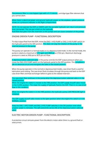 The pressure filter is a non-bypass type with a 5-15 micron, cartridge-type filter element that
you cannot clean.
When there is electrical power and ground hydraulic power on the airplane, system pressure
shows on a pressure indicator in the flight compartment.
NOTE: Do not operate the EDPs or EMDPs with the portable hydraulic cart return and pressure
lines connected. This can put a limit on the hydraulic
fluid flow that goes from the reservoirs to the pumps and can cause cavitation of the pumps.
ENGINE-DRIVEN PUMP - FUNCTIONAL DESCRIPTION
To stop output flow from the EDP, move the ENG 1 HYD PUMP or ENG 2 HYD PUMP switch on
the hydraulic panel to the OFF position. This does not stop the rotation of the pump or the
internal pressure in the pump.
The pump can operate in a normal mode or in a depressurized mode. In the normal mode, the
pump is rated at a maximum of 37.5 gpm and 2850 psi at 3750 rpm. Maximum discharge
pressure is rated at 2950 psi to 3075 psi at 0 flow.
A depressurization solenoid valve in the pump controls the EDP output pressure when you
move the ENG HYD PUMP switch on the hydraulic panel to the OFF position. This completes a
28v dc electrical circuit and energizes the valve to the closed position.
When the pump operates in the normal or depressurized modes, case drain fluid is used for
lubrication and cooling. The case drain fluid circulates through the pump and back to the EDP
case drain filter and heat exchanger before it goes to the related reservoir.
The case drain flow continues in the pump when the depressurization solenoid valve is in the
closed position.
When the engine fire switch is moved to the FIRE position, the EDP supply shutoff valve moves
to the CLOSE position. This stops the supply of hydraulic fluid to the EDP. There is no case drain
flow in this condition.
When the engine fire switch is in the FIRE position, the hydraulic pump LOW PRESSURE light is
inhibited.
The EDP supply shutoff valve moves to the open position when the engine fire switch is in the
NORMAL position.
Keep the ENG 1 HYD PUMP and ENG 2 HYD PUMP switches in the ON position even when
airplane power is removed. This will extend the service life of the depressurization solenoid
valve.
ELECTRIC MOTOR-DRIVEN PUMP - FUNCTIONAL DESCRIPTION
A protection circuit removes power from the electric motor when there is a ground fault or
overcurrent.
 