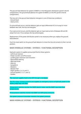 The ground fault detector for system A EMDP is in the P92 power distribution panel in the EE
compartment. The ground fault detector for system B EMDP is in the P91 panel in the EE
compartment.
The trip coil in the ground fault detector energizes in one of these two conditions:
- Ground fault
- Overcurrent.
If a ground fault occurs, and the detector gets an input differential of 2 to 4 amps or more
between two coils, the trip coil energizes.
If an overcurrent occurs, and the detector gets an input overcurrent of between 80 and 90
amps from one 115v ac phase, the trip coil energizes.
Replacement of the power distribution panel is not necessary when you replace the ground
fault detector.
Push the reset switch on the ground fault detector to move the trip coil contacts to their normal
position.
MAIN HYDRAULIC SYSTEMS -- SYSTEM A - FUNCTIONAL DESCRIPTION
Hydraulic system A supplies pressurized fluid to these systems:
- Left thrust reverser
- Power transfer unit (PTU) motor
- Landing gear extension and retraction
- Nose wheel steering
- Alternate brake
- Ailerons
- Autopilot A
- Elevators
- Elevator feel
- Flight spoilers 2, 4, 9, and 11
- Ground spoilers 1, 6, 7, and 12
- Rudder.
The reservoir supplies fluid to the EDP through a standpipe.
The PTU motor receives pressure and supplies an emergency source of hydraulic power to the
leading edge flaps and slats.
Temperature switches monitor the EMDP electric motor and the EMDP case drain fluid
temperatures.
Pump pressure switches monitor the EMDP and EDP pump pressures.
The system pressure transmitter monitors the system pressure.
MAIN HYDRAULIC SYSTEMS -- SYSTEM B - FUNCTIONAL DESCRIPTION
 