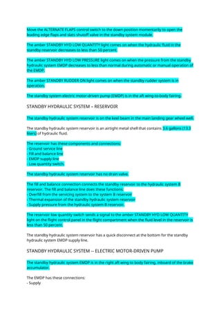 Move the ALTERNATE FLAPS control switch to the down position momentarily to open the
leading edge flaps and slats shutoff valve in the standby system module.
The amber STANDBY HYD LOW QUANTITY light comes on when the hydraulic fluid in the
standby reservoir decreases to less than 50 percent.
The amber STANDBY HYD LOW PRESSURE light comes on when the pressure from the standby
hydraulic system EMDP decreases to less than normal during automatic or manual operation of
the EMDP.
The amber STANDBY RUDDER ON light comes on when the standby rudder system is in
operation.
The standby system electric motor-driven pump (EMDP) is in the aft wing-to-body fairing.
STANDBY HYDRAULIC SYSTEM – RESERVOIR
The standby hydraulic system reservoir is on the keel beam in the main landing gear wheel well.
The standby hydraulic system reservoir is an airtight metal shell that contains 3.6 gallons (13.3
liters) of hydraulic fluid.
The reservoir has these components and connections:
- Ground service line
- Fill and balance line
- EMDP supply line
- Low quantity switch.
The standby hydraulic system reservoir has no drain valve.
The fill and balance connection connects the standby reservoir to the hydraulic system B
reservoir. The fill and balance line does these functions:
- Overfill from the servicing system to the system B reservoir
- Thermal expansion of the standby hydraulic system reservoir
- Supply pressure from the hydraulic system B reservoir.
The reservoir low quantity switch sends a signal to the amber STANDBY HYD LOW QUANTITY
light on the flight control panel in the flight compartment when the fluid level in the reservoir is
less than 50 percent.
The standby hydraulic system reservoir has a quick disconnect at the bottom for the standby
hydraulic system EMDP supply line.
STANDBY HYDRAULIC SYSTEM -- ELECTRIC MOTOR-DRIVEN PUMP
The standby hydraulic system EMDP is in the right aft wing to body fairing, inboard of the brake
accumulator.
The EMDP has these connections:
- Supply
 
