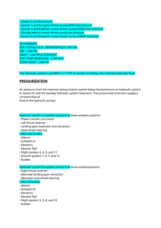 - System A and B pressure
- System A and B engine-driven pump (EDP) low pressure
- System A and B electric motor-driven pump (EMDP) low pressure
- Standby electric motor-driven pump low pressure
- System A and B electric motor-driven pump (EMDP) overheat.
IN SUMMARY:
FOR SYSTEM A & B – RESERVOIR QTY, HYD PR,
EDP - LOW PR,
EMDP – LOW PR & OVERHEAT
FOR STDBY RESERVOIR – LOW QTY,
STDBY EMDP – LOW PR
The hydraulic systems use BMS 3-11 TYPE IV erosion arresting, fire resistant hydraulic fluid.
PRESSURIZATION
Air pressure from the reservoir pressurization system keeps head pressure on hydraulic system
A, system B, and the standby hydraulic system reservoirs. The pressurized reservoirs supply a
constant flow of
fluid to the hydraulic pumps.
Hydraulic system A supplies pressure to these airplane systems:
- Power transfer unit motor
- Left thrust reverser
- Landing gear extension and retraction
- Nose wheel steering
- Alternate brakes
- Aileron
- Autopilot A
- Elevators
- Elevator feel
- Flight spoilers 2, 4, 9, and 11
- Ground spoilers 1, 6, 7, and 12
- Rudder.
Hydraulic system B supplies pressure to these airplanesystems:
- Right thrust reverser
- Alternate landing gear retraction
- Alternate nose wheel steering
- Normal brakes
- Aileron
- Autopilot B
- Elevators
- Elevator feel
- Flight spoilers 3, 5, 8, and 10
- Rudder
 