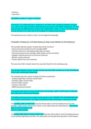 - Pressure
- Case drain.
The EMDP is rated at 3.7 gpm at 2700 psi.
The motor is air cooled through a cooling duct. Air flows from outside the airplane and goes
thru a vent in the right aft wing to body fairing access panel to the EMDP cooling duct. Air then
goes through the EMDP plenum and into the compartment. There is a vent in the left aft wing
to body fairing on the other side of the fuselage for cooling airflow exhaust.
The hydraulic pump or electric motor can be replaced individually.
STANDBY HYDRAULIC SYSTEM MODULE AND CASE DRAIN FILTER MODULE
The standby hydraulic system module does these functions:
- Cleans the pressure flow from the standby EMDP
- Controls pressure to the leading edge flaps and slats
- Controls pressure to the standby rudder power control unit (PCU)
- Supplies metered pressure to the thrust reversers
- Monitor system pressure
- Protect system from over pressure.
The case drain filter module cleans the case drain flow from the standby pump.
The standby hydraulic system module and the case drain filter module are on the aft bulkhead
of the main Landing gear wheel well.
The standby hydraulic system module has these components:
- Leading edge flaps and slats shutoff valve
- Standby rudder shutoff valve
- Pressure filter module
- Pressure relief valve
- EMDP low pressure switch.
The leading edge flaps and slats shutoff valve and standby rudder shutoff valve are identical.
Each valve has a manual override lever.
The EMDP pump low pressure switch sends signals to the STANDBY HYD LOW PRESSURE light
on the flight control panel in the flight compartment when the pressure is less than normal.
The standby rudder shutoff valve operates electrically to control standby pressure to the
standby rudder power control unit. A lever on the valve shows the valve position. You use the
lever to move the valve to the
open or closed position.
The leading edge flaps and slats shutoff valve operates electrically to control standby pressure
to the leading edge flaps and slats. The valve opens during alternate operation of the leading
 
