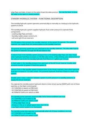 edge flaps and slats. A lever on the valve shows the valve position. You use the lever to move
the valve to the open or closed position.
STANDBY HYDRAULIC SYSTEM -- FUNCTIONAL DESCRIPTION
The standby hydraulic system operates automatically or manually as a backup to the hydraulic
systems A and B.
The standby hydraulic system supplies hydraulic fluid under pressure to operate these
components:
- Leading edge flaps and slats
- Standby rudder power control unit.
- Left and right thrust reversers
The fill balance line connects the standby reservoir to the system B reservoir. The system B
reservoir can supply fluid and pressurization to the standby reservoir.
The ground servicing system lets you add fluid to the standby reservoir. This also adds fluid to
the system B reservoir through the fill and balance line.
A volume fuse in the standby system pressure line to the leading edge flaps and slats closes
when hydraulic fluid flow increases to 270-350 cubic inches. A flow limiting valve downstream of
the volume fuse limits the standby hydraulic fluid flow to 2.1 gallons per minute.
A check valve in the standby pressure line upstream of the left thrust reverser shuttle valve
prevents transfer of system A fluid into system B.
Volume fuses in the standby system pressure lines to the thrust reversers close when hydraulic
fluid flow increase to 175 cubic inches. This prevents hydraulic fluid loss if there is a leak in the
system.
Shuttle valves make a selection between system A and B pressure or standby pressure, to
supply the thrust reversers.
You operate the standby system hydraulic electric motor-driven pump (EMDP) with one of these
switches on the flight control panel:
- FLT CONTROL A switch to STBY RUD
- FLT CONTROL B switch to STBY RUD
- ALTERNATE FLAPS arm switch to ARM.
The standby pump operates automatically if all of these conditions are true:
- FLT CONTROL A or B switch is ON
- ALTERNATE FLAPS arm switch is OFF
- Trailing edge flaps not up
- Airplane in the air or wheel speed more than 60 kts
- Low flight control system A or B pressure.
The standby pump also operates automatically when all of these conditions are true:
- FLT CONTROL A or B switch is ON
- ALTERNATE FLAPS arm switch is OFF
 