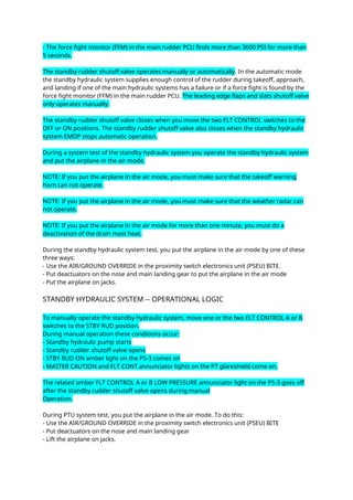 - The force fight monitor (FFM) in the main rudder PCU finds more than 3600 PSI for more than
5 seconds.
The standby rudder shutoff valve operates manually or automatically. In the automatic mode
the standby hydraulic system supplies enough control of the rudder during takeoff, approach,
and landing if one of the main hydraulic systems has a failure or if a force fight is found by the
force fight monitor (FFM) in the main rudder PCU. The leading edge flaps and slats shutoff valve
only operates manually.
The standby rudder shutoff valve closes when you move the two FLT CONTROL switches to the
OFF or ON positions. The standby rudder shutoff valve also closes when the standby hydraulic
system EMDP stops automatic operation.
During a system test of the standby hydraulic system you operate the standby hydraulic system
and put the airplane in the air mode.
NOTE: If you put the airplane in the air mode, you must make sure that the takeoff warning
horn can not operate.
NOTE: If you put the airplane in the air mode, you must make sure that the weather radar can
not operate.
NOTE: If you put the airplane in the air mode for more than one minute, you must do a
deactivation of the drain mast heat.
During the standby hydraulic system test, you put the airplane in the air mode by one of these
three ways:
- Use the AIR/GROUND OVERRIDE in the proximity switch electronics unit (PSEU) BITE.
- Put deactuators on the nose and main landing gear to put the airplane in the air mode
- Put the airplane on jacks.
STANDBY HYDRAULIC SYSTEM -- OPERATIONAL LOGIC
To manually operate the standby hydraulic system, move one or the two FLT CONTROL A or B
switches to the STBY RUD position.
During manual operation these conditions occur:
- Standby hydraulic pump starts
- Standby rudder shutoff valve opens
- STBY RUD ON amber light on the P5-3 comes on
- MASTER CAUTION and FLT CONT annunciator lights on the P7 glareshield come on.
The related amber FLT CONTROL A or B LOW PRESSURE annunciator light on the P5-3 goes off
after the standby rudder shutoff valve opens during manual
Operation.
During PTU system test, you put the airplane in the air mode. To do this:
- Use the AIR/GROUND OVERRIDE in the proximity switch electronics unit (PSEU) BITE
- Put deactuators on the nose and main landing gear
- Lift the airplane on jacks.
 