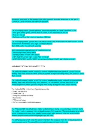 Automatic operation of the standby hydraulic system is available when one or the two FLT
CONTROL A or B switches are in the ON position.
The standby hydraulic system operates automatically when all these conditions occur:
- Main gear wheel speed is more than 60 knots, or the airplane is in the air
- Flaps are not up
- Flight control A or B pressure is less than 1300 psi.
The standby hydraulic system also operates automatically when the force fight monitor on the
rudder main PCU finds a force fight condition of more
than 3600 psi for more than 5 seconds.
During automatic operation these conditions occur:
- Standby hydraulic pump starts
- Standby rudder shutoff valve opens
- STBY RUD ON amber light on the P5-3 comes on
- MASTER CAUTION and FLT CONT annunciator lights on the P7 glareshield come on.
HYD POWER TRANSFER UNIT SYSTEM
The hydraulic power transfer unit (PTU) system supplies alternate hydraulic pressure to the
leading edge flaps and slats when hydraulic system B engine-driven pump (EDP) pressure is less
than normal.
The hydraulic power transfer unit (PTU) system supplies alternative hydraulic pressure to the
leading edge flaps and slats only. PTU pressure can be used for normal operation or for
autoslat operation when system B engine-drive pump (EDP) pressure is below normal.
The hydraulic PTU system has these components:
- Power transfer unit
- Check valve (2)
- PTU pressure filter module
- Flow limiter
- PTU control valve
- EDP pressure switch auto slat system.
The PTU assembly has a hydraulic motor and a hydraulic pump connected by a common shaft.
The motor receives pressure from hydraulic system A through the PTU control valve to turn the
motor. The pump receives fluid supply from the hydraulic system B reservoir and supplies
alternative pressure to the leading edge flaps and slats.
The EDP pressure switch auto slat system monitors the pressure from the hydraulic system B
engine-driven pump. The signal from the switch goes to the control circuit.
 