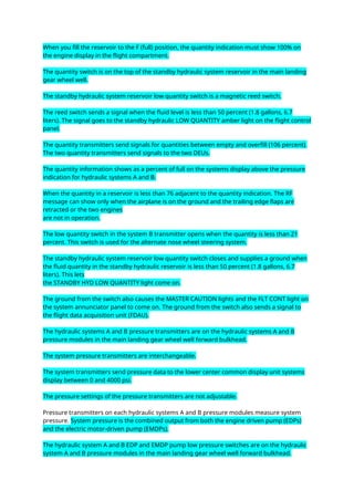 When you fill the reservoir to the F (full) position, the quantity indication must show 100% on
the engine display in the flight compartment.
The quantity switch is on the top of the standby hydraulic system reservoir in the main landing
gear wheel well.
The standby hydraulic system reservoir low quantity switch is a magnetic reed switch.
The reed switch sends a signal when the fluid level is less than 50 percent (1.8 gallons, 6.7
liters). The signal goes to the standby hydraulic LOW QUANTITY amber light on the flight control
panel.
The quantity transmitters send signals for quantities between empty and overfill (106 percent).
The two quantity transmitters send signals to the two DEUs.
The quantity information shows as a percent of full on the systems display above the pressure
indication for hydraulic systems A and B.
When the quantity in a reservoir is less than 76 adjacent to the quantity indication. The RF
message can show only when the airplane is on the ground and the trailing edge flaps are
retracted or the two engines
are not in operation.
The low quantity switch in the system B transmitter opens when the quantity is less than 21
percent. This switch is used for the alternate nose wheel steering system.
The standby hydraulic system reservoir low quantity switch closes and supplies a ground when
the fluid quantity in the standby hydraulic reservoir is less than 50 percent (1.8 gallons, 6.7
liters). This lets
the STANDBY HYD LOW QUANTITY light come on.
The ground from the switch also causes the MASTER CAUTION lights and the FLT CONT light on
the system annunciator panel to come on. The ground from the switch also sends a signal to
the flight data acquisition unit (FDAU).
The hydraulic systems A and B pressure transmitters are on the hydraulic systems A and B
pressure modules in the main landing gear wheel well forward bulkhead.
The system pressure transmitters are interchangeable.
The system transmitters send pressure data to the lower center common display unit systems
display between 0 and 4000 psi.
The pressure settings of the pressure transmitters are not adjustable.
Pressure transmitters on each hydraulic systems A and B pressure modules measure system
pressure. System pressure is the combined output from both the engine driven pump (EDPs)
and the electric motor-driven pump (EMDPs).
The hydraulic system A and B EDP and EMDP pump low pressure switches are on the hydraulic
system A and B pressure modules in the main landing gear wheel well forward bulkhead.
 