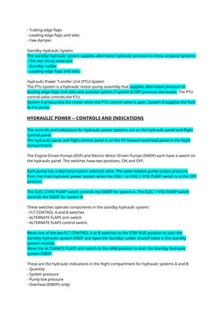 - Trailing edge flaps
- Leading edge flaps and slats
- Yaw damper.
Standby Hydraulic System
The standby hydraulic system supplies alternative hydraulic pressure to these airplane systems:
- The two thrust reversers
- Standby rudder
- Leading edge flaps and slats.
Hydraulic Power Transfer Unit (PTU) System
The PTU system is a hydraulic motor-pump assembly that supplies alternative pressure to
leading edge flaps and slats and autoslat system if system B EDP pressure decreases. The PTU
control valve controls the PTU.
System A pressurizes the motor when the PTU control valve is open. System B supplies the fluid
to the pump.
HYDRAULIC POWER -- CONTROLS AND INDICATIONS
The controls and indications for hydraulic power systems are on the hydraulic panel and flight
control panel.
The hydraulic panel and flight control panel is on the P5 forward overhead panel in the flight
compartment.
The Engine Driven Pumps (EDP) and Electric Motor Driven Pumps (EMDP) each have a switch on
the hydraulic panel. The switches have two positions, ON and OFF.
Each pump has a depressurization solenoid valve. The valve isolates pump output pressure
from the main hydraulic power system when the ENG 1 or ENG 2 HYD PUMP switch is in the OFF
position.
The ELEC 2 HYD PUMP switch controls the EMDP for system A. The ELEC 1 HYD PUMP switch
controls the EMDP for system B.
These switches operate components in the standby hydraulic system:
- FLT CONTROL A and B switches
- ALTERNATE FLAPS arm switch
- ALTERNATE FLAPS control switch.
Move one of the two FLT CONTROL A or B switches to the STBY RUD position to start the
standby hydraulic system EMDP and open the standby rudder shutoff valve in the standby
system module.
Move the ALTERNATE FLAPS arm switch to the ARM position to start the standby hydraulic
system EMDP.
These are the hydraulic indications in the flight compartment for hydraulic systems A and B:
- Quantity
- System pressure
- Pump low pressure
- Overheat (EMDPs only)
 
