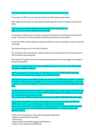 The systems operate at 3000 psi normal pressure and are almost the same.
The engine and APU fire control panel controls the EDP supply shutoff valves.
EDP supply shutoff valves for each system control hydraulic fluid to the engine-driven pump
(EDP).
Case drain fluid removes heat from internal components of the pump and
goes to a case drain filter module from each pump.
The pressure module cleans, monitors, and does distribution of the fluid pressure from each
pump. The pressure module also gives overpressure protection to the system.
A case drain filter module cleans the case drain fluid from each pump before it goes to the heat
exchanger.
Two heat exchangers are in the main fuel tanks.
The controls for the main hydraulic system pumps are on the hydraulic panel. This panel is on
the P5 forward overhead panel.
The engine fire switches on the P8 aft electronics panel control the fluid supply to the engine-
driven pumps (EDPs).
The ELEC 2 HYD PUMP switch controls the EMDP for system A. The ELEC 1 HYD PUMP switch
controls the EMDP for system B.
When you operate one of the engine fire switches, the pump LOW PRESSURE amber light
disarms, and the hydraulic fluid supply to the related EDP stops.
A temperature switch in the electric motor case monitors the EMDP electric motor for overheat.
OVERHEAT amber lights for each EMDP come on when the case fluid temperature in the motor
is more than normal. The OVERHEAT amber lights are above each EMDP LOW PRESSURE amber
light.
Temperature switches in the case drain line downstream of the pump monitor the EMDP pump
case drain fluid for overheat. The same OVERHEAT amber lights for each EMDP come on when
the case drain fluid temperature is more
than normal. The OVERHEAT amber lights are above each EMDP LOW PRESSURE amber light.
Because the EDP depressurization solenoid valve gets electrical power when the EDP HYD
PUMP switch is OFF, you normally keep the switch in the ON position.
When you do maintenance, if the switch is in the OFF position for a long time, you must open
the circuit breaker for the HYD SYS ENG PUMP DEPRESS VALVE 1 or HYD SYS ENG PUMP
DEPRESS VALVE 2.
These are the components in the main landing gear wheel well:
- Reservoir pressurization manifold
- Reservoir (2)
- Engine-driven pump (EDP) supply shutoff valve (2)
- Electric motor-driven pump (EMDP) (2)
 