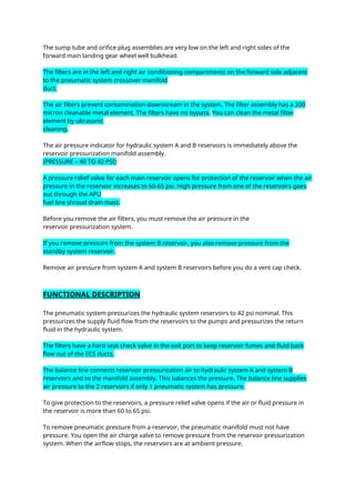 The sump tube and orifice plug assemblies are very low on the left and right sides of the
forward main landing gear wheel well bulkhead.
The filters are in the left and right air conditioning compartments on the forward side adjacent
to the pneumatic system crossover manifold
duct.
The air filters prevent contamination downstream in the system. The filter assembly has a 200
micron cleanable metal element. The filters have no bypass. You can clean the metal filter
element by ultrasonic
cleaning.
The air pressure indicator for hydraulic system A and B reservoirs is immediately above the
reservoir pressurization manifold assembly.
(PRESSURE – 40 TO 42 PSI)
A pressure relief valve for each main reservoir opens for protection of the reservoir when the air
pressure in the reservoir increases to 60-65 psi. High pressure from one of the reservoirs goes
out through the APU
fuel line shroud drain mast.
Before you remove the air filters, you must remove the air pressure in the
reservoir pressurization system.
If you remove pressure from the system B reservoir, you also remove pressure from the
standby system reservoir.
Remove air pressure from system A and system B reservoirs before you do a vent cap check.
FUNCTIONAL DESCRIPTION
The pneumatic system pressurizes the hydraulic system reservoirs to 42 psi nominal. This
pressurizes the supply fluid flow from the reservoirs to the pumps and pressurizes the return
fluid in the hydraulic system.
The filters have a hard seat check valve in the exit port to keep reservoir fumes and fluid back
flow out of the ECS ducts.
The balance line connects reservoir pressurization air to hydraulic system A and system B
reservoirs and to the manifold assembly. This balances the pressure. The balance line supplies
air pressure to the 2 reservoirs if only 1 pneumatic system has pressure.
To give protection to the reservoirs, a pressure relief valve opens if the air or fluid pressure in
the reservoir is more than 60 to 65 psi.
To remove pneumatic pressure from a reservoir, the pneumatic manifold must not have
pressure. You open the air charge valve to remove pressure from the reservoir pressurization
system. When the airflow stops, the reservoirs are at ambient pressure.
 