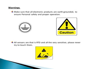 Warnings:
Make sure that all electronic products are earth-grounded, to
ensure Personal safety and proper operation.
All sensors are that is RTD and all the very sensitive; please never
try to touch them.
 