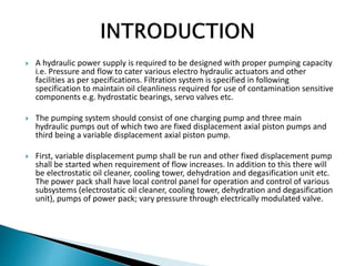  A hydraulic power supply is required to be designed with proper pumping capacity
i.e. Pressure and flow to cater various electro hydraulic actuators and other
facilities as per specifications. Filtration system is specified in following
specification to maintain oil cleanliness required for use of contamination sensitive
components e.g. hydrostatic bearings, servo valves etc.
 The pumping system should consist of one charging pump and three main
hydraulic pumps out of which two are fixed displacement axial piston pumps and
third being a variable displacement axial piston pump.
 First, variable displacement pump shall be run and other fixed displacement pump
shall be started when requirement of flow increases. In addition to this there will
be electrostatic oil cleaner, cooling tower, dehydration and degasification unit etc.
The power pack shall have local control panel for operation and control of various
subsystems (electrostatic oil cleaner, cooling tower, dehydration and degasification
unit), pumps of power pack; vary pressure through electrically modulated valve.
 