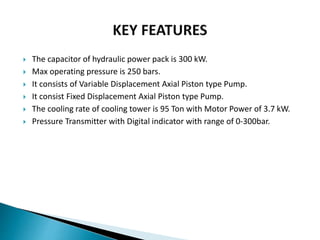  The capacitor of hydraulic power pack is 300 kW.
 Max operating pressure is 250 bars.
 It consists of Variable Displacement Axial Piston type Pump.
 It consist Fixed Displacement Axial Piston type Pump.
 The cooling rate of cooling tower is 95 Ton with Motor Power of 3.7 kW.
 Pressure Transmitter with Digital indicator with range of 0-300bar.
 