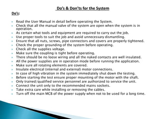 Do’s & Don’ts for the System
Do’s:
 Read the User Manual in detail before operating the System.
 Check that all the manual valve of the system are open when the system is in
operation.
 As certain what tools and equipment are required to carry out the job.
 Use proper tools to suit the job and avoid unnecessary dismantling.
 Ensure that all nuts, screws, pipe connectors and covers are properly tightened.
 Check the proper grounding of the system before operating.
 Check all the supplies voltage.
 Make sure the coupling is tight before operating.
 There should be no loose wiring and all the naked contacts are well insulated.
 All the power supplies are in operation mode before running the application.
 Make sure all rotating elements are covered.
 Insulate electrical (internal and external) motor connections.
 In case of high vibration in the system immediately shut down the testing.
 Before starting the test ensure proper mounting of the motor with the shaft.
 Only trained/qualified service personnel are authorized to service the unit.
 Connect the unit only to the recommended mains sockets.
 Take extra care while installing or removing the cables.
 Turn off the main MCB of the power supply when not to be used for a long time.
 