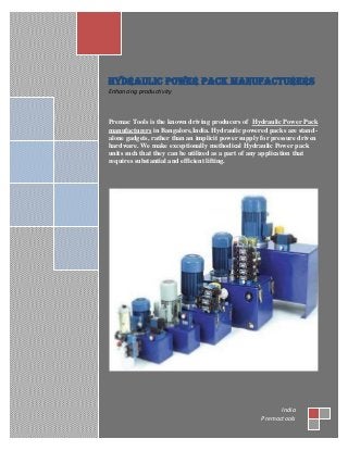 Hydraulic Power pack Manufacturers
Enhancing productivity
Premac Tools is the known driving producers of Hydraulic Power Pack
manufacturers in Bangalore,India. Hydraulic powered packs are stand-
alone gadgets, rather than an implicit power supply for pressure driven
hardware. We make exceptionally methodical Hydraulic Power pack
units such that they can be utilized as a part of any application that
requires substantial and efficient lifting.
India
Premactools
 