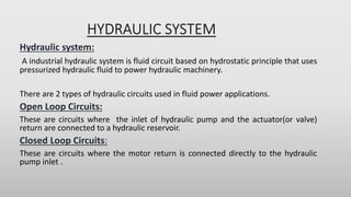 HYDRAULIC SYSTEM
Hydraulic system:
A industrial hydraulic system is fluid circuit based on hydrostatic principle that uses
pressurized hydraulic fluid to power hydraulic machinery.
There are 2 types of hydraulic circuits used in fluid power applications.
Open Loop Circuits:
These are circuits where the inlet of hydraulic pump and the actuator(or valve)
return are connected to a hydraulic reservoir.
Closed Loop Circuits:
These are circuits where the motor return is connected directly to the hydraulic
pump inlet .
 