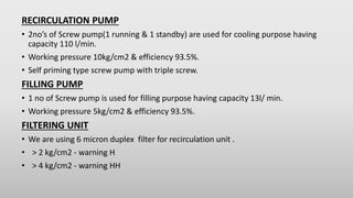 RECIRCULATION PUMP
• 2no’s of Screw pump(1 running & 1 standby) are used for cooling purpose having
capacity 110 l/min.
• ...