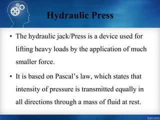 Hydraulic Press
• The hydraulic jack/Press is a device used for
lifting heavy loads by the application of much
smaller force.
• It is based on Pascal’s law, which states that
intensity of pressure is transmitted equally in
all directions through a mass of fluid at rest.
 