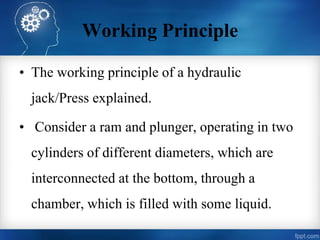 Working Principle
• The working principle of a hydraulic
jack/Press explained.
• Consider a ram and plunger, operating in two
cylinders of different diameters, which are
interconnected at the bottom, through a
chamber, which is filled with some liquid.
 