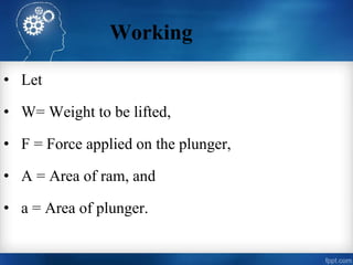 Working
• Let
• W= Weight to be lifted,
• F = Force applied on the plunger,
• A = Area of ram, and
• a = Area of plunger.
 