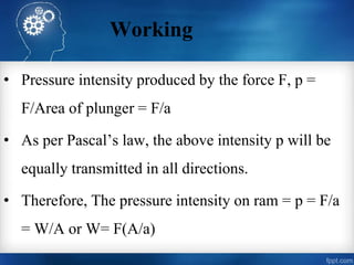 Working
• Pressure intensity produced by the force F, p =
F/Area of plunger = F/a
• As per Pascal’s law, the above intensity p will be
equally transmitted in all directions.
• Therefore, The pressure intensity on ram = p = F/a
= W/A or W= F(A/a)
 