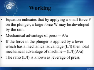 Working
• Equation indicates that by applying a small force F
on the plunger, a large force W may be developed
by the ram.
• Mechanical advantage of press = A/a
• If the force in the plunger is applied by a lever
which has a mechanical advantage (L/l) then total
mechanical advantage of machine = (L/l)(A/a)
• The ratio (L/l) is known as leverage of press
 