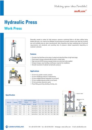Hydraulic Press
Work Press
Features
Applications
Specification
Provides fast fluid flow at the state of unload and slow fluid flow at high load stage.
Flood speed changes automatically by built-in unload valve.
High precision (0.5%) pressure gauge shows accurate load value applied.
Compact design, easy handling, small space required for installation.
Smooth movement of cylinder by hydraulic pressure.
To form dry powder ceramic product.
To form metallurgy products in laboratories.
To form multiple layered integrated circuit board.
To form multiple layered printed circuit board.
To form precision electronic parts.
Press fitting, punching, bending, forming...etc.
Generally, vessels or valves for high pressure, resovoirs containing fluids or all other utilities being
loaded with gas or air need to be validated its performances by water pressure test, leak test, bursting
test and durability test etc when manufactured. Ilshin Autoclave has been satisfying lots of technical
requirements and standards and providing lots of pressure related equipments depending on
customer's demand.
ISA-WP5T
ISA-WP10T
ISA-WP15T
ISA-WP25T
ISA-WP30T
5 ton
10 ton
15 ton
25 ton
30 ton
155
155
155
159
165
2.5
2.5
2.5
3.3
3.7
0.6
0.6
0.6
0.7
0.9
A
250
250
250
280
300
B
120
120
120
160
200
C
430
430
430
630
700
D
280
280
280
460
510
E
460
460
460
660
710
F
320
320
320
550
600
G
750
750
750
790
830
Spring Return
Spring Return
Spring Return
Spring Return
Spring Return
Dimensions (mm)
Model No.
Cylinder speed(mm/stroke)
Advance
No load No loadForming
RetractCapacity
Stroke
(mm)
Tel: +82-42.931-6100 Fax: +82-42.935-6103 Homepage: www.suflux.com E-mail: sales@suflux.com
 