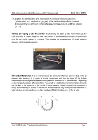 HND in Construction & Built Environment (Civil Engineering) BCAS DOHA QATAR
Unit 38: Hydraulic Principles & Applications Page 1
1.1.Explain the construction and application of pressure measuring devices.
(Manometers and mechanical gauges). Write the limitations of manometers.
B) Explain the two different system of pressure measurement and their relation.
(P.1.1)
Inclined or Sloping U-tube Manometer: It is basically the same U-tube manometer just the
tube is inclined at certain angle this time. This results in more deflection in the liquid level in the
tube for the same change in pressure. This enables the measurement of small pressure
changes with increased accuracy.
Differential Manometer: It is used to measure the pressure difference between two points or
between two systems. It is again a U-tube manometer with the two ends of the U-tube
connected to the two systems between which pressure difference is to be measured. Depending
on the range of pressure difference to be measured, a suitable liquid or combination of liquids
can be filled in the two arms of the U-tube. If large pressure differences are to be measured a
heavy manometer liquid is filled in the U-tube. And to measure very small pressure difference U-
tube with long arms is used and two light liquids are filled in the two arms of the U-tube
 