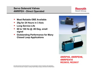 Servo Solenoid Valves
4WRPEH - Direct Operated


       Most Reliable OBE Available
       25g for 24 Hours in 3 Axis
          g
       Long Service Life
       60 to 100 Hz @ -90 Deg, small
        signal
          g
       Outstanding Performance for Many
        Closed Loop Applications




                                                                                                                   4WRPH6, 4WRPEH6,
                                                                                                                   4WRPEH10
                                                                                                                   RE29035, RE29037
© All rights reserved by Bosch Rexroth AG, even and especially in cases of proprietary rights applications.
We also retain sole power of disposal, including all rights relating to copying, transmission and dissemination.
 