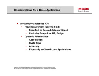Considerations for a Basic Application




        Most Important Issues Are
                           Flow Requirement (Easy to Find)
                             - Specified or Desired Actuator Speed
                             - Limits by Pump flow, HP, Budget
                                                flow HP
                           Dynamic Performance
                             - Acceleration
                             - C l Ti
                                Cycle Time
                             - Accuracy
                             - Especially in Closed Loop Applications




© All rights reserved by Bosch Rexroth AG, even and especially in cases of proprietary rights applications.
We also retain sole power of disposal, including all rights relating to copying, transmission and dissemination.
 
