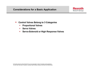 Considerations for a Basic Application




      Control Valves Belong to 3 Categories
                         Proportional Valves
                         Servo Valves
                         Servo-Solenoid or High Response Valves




© All rights reserved by Bosch Rexroth AG, even and especially in cases of proprietary rights applications.
We also retain sole power of disposal, including all rights relating to copying, transmission and dissemination.
 