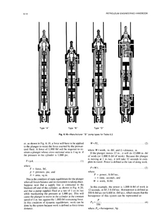 6-14 PETROLEUM ENGINEERING HANDBOOK
Type “A” Type “6” Type “D”
Fig. 6.16-Manufacturer “B” pump types forTable 6.2
er, as shown in Fig. 6.19, a force will have to be applied W=FL, .,,...,...........................(2)
to the plunger to resist the force exerted by the pressur-
ized fluid. A force of 1,000 lbf will be required to re-
strain a plunger whose cross-sectional area is 1 sq in. if
where W=work, in.-lbf, and L=distance, in.
the pressure in the cylinder is 1,000 psi.
If the plunger moves 12 in., it will do 12,000 in.-lbf
of work (or 1,000 ft-lbf of work). Because the plunger
F=pA, . . . . . . . . . . . . . . . . . . . . . . . . . . . . . . . . ...(I)
is moving at 1 in./sec. it will take 12 seconds to com-
plete its travel. Power is defined as the rate of doing work.
where
F = force, Ibf, P=Wit, . . . . . . . . . . . . . . . . . . . . . . . . . . . . .
p = pressure, psi, and where
A = area, sq in. P = power, ft-lbfisec,
This is the condition of static equilibrium for the plunger
t = time, seconds, and
when all forces balance and no movement is taking place. W = work, ft-lbf.
Suppose next that a supply line is connected to the
blanked-off end of the cylinder, as shown in Fig. 6.20, In this example, the power is 1,000 ft-lbf of work in
and that a pump supplies fluid at a rate of 1 cu in.isec 12 seconds, or 83.3 ft-lbf/sec. Horsepower is defined as
while maintaining the pressure at 1,000 psi. This will 550 ft-lbf/sec (or 6,600 in.-lbf/sec), which means that the
cause the plunger to move in the cylinder at the constant horsepower of this system can be represented as
speed of I’in./sec against the 1,OO&lbf restraining force.
In this condition of dynamic equilibrium. work can be
done by the system because work is defined as force times
Ph’&, . . . . . . . . . . . . . . . . . . . . . . . . . . . . . ...(4)
distance. where Ph =horsepower, hp.
 